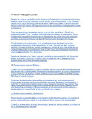 1.1 Definition and Types of Diabetes
Diabetes is a chronic metabolic disorder characterized by elevated blood glucose levels due to
impaired insulin production, utilization, or both. Insulin, a hormone produced by the pancreas,
plays a crucial role in regulating blood sugar levels. When the body fails to produce sufficient
insulin or effectively utilize it, glucose accumulates in the bloodstream, leading to various health
complications.
There are several types of diabetes, with the most common being Type 1, Type 2, and
gestational diabetes. Type 1 diabetes, often diagnosed in childhood or adolescence, occurs
when the immune system mistakenly attacks and destroys the insulin-producing cells in the
pancreas. As a result, individuals with Type 1 diabetes require lifelong insulin therapy.
Type 2 diabetes, the most prevalent form, typically develops in adulthood and is often
associated with obesity and sedentary lifestyles. In Type 2 diabetes, the body becomes
resistant to the effects of insulin, and the pancreas may also fail to produce sufficient insulin.
Lifestyle modifications, oral medications, and, in some cases, insulin injections are common
treatment approaches for Type 2 diabetes.
Gestational diabetes occurs during pregnancy and affects approximately 2-10% of pregnant
women. It is usually a temporary condition, but it increases the risk of developing Type 2
diabetes later in life for both the mother and child.
1.2 Prevalence and Impact of Diabetes
Diabetes has reached epidemic proportions globally, affecting millions of individuals of all ages
and backgrounds. According to the International Diabetes Federation (IDF), around 463 million
people were living with diabetes in 2019, and this number is projected to rise to 700 million by
2045 if current trends continue.
The impact of diabetes extends beyond the individuals affected, as it poses significant
challenges for healthcare systems and economies worldwide. Diabetes is associated with a
higher risk of cardiovascular disease, kidney failure, blindness, lower limb amputations, and
other debilitating complications. Managing diabetes and its associated conditions places a
substantial burden on individuals, families, and healthcare providers.
1.3 Risk Factors and Genetic Predisposition
While the exact causes of diabetes remain complex and multifactorial, certain risk factors and
genetic predispositions contribute to its development. Some common risk factors include:
- Obesity or excess weight: Carrying excess weight, especially around the waist, increases the
risk of developing Type 2 diabetes.
 