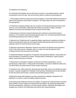 10.8 Diabetes and Pregnancy
For individuals with diabetes who are planning to conceive or are already pregnant, specific
considerations come into play. Here are some key factors to address during pregnancy:
1. Preconception planning: If planning to become pregnant, consult with healthcare providers to
optimize blood glucose control before conception. This helps reduce the risk of complications
during pregnancy.
2. Prenatal care: Regular prenatal visits are crucial for monitoring blood glucose levels, blood
pressure, and overall health. Collaborate with healthcare providers to adjust medication
regimens and ensure the well-being of both the parent and the baby.
3. Blood glucose monitoring: Frequent blood glucose monitoring is essential throughout
pregnancy. This includes monitoring fasting glucose levels, pre- and post-meal glucose levels,
and potentially adjusting insulin doses as needed.
4. Meal planning: Collaborate with a registered dietitian experienced in gestational diabetes to
develop a personalized meal plan that supports healthy blood glucose levels and provides
adequate nutrition for both the parent and the baby.
5. Medication adjustments: Medication regimens may need to be adjusted during pregnancy.
Insulin is the most common medication used, as it does not cross the placenta and is
considered safe for both the parent and the baby.
6. Gestational diabetes management: If diagnosed with gestational diabetes, closely follow the
recommendations of healthcare providers, including dietary modifications, regular physical
activity, and blood glucose monitoring.
7. Monitoring for complications: Regular monitoring for potential complications, such as
preeclampsia, preterm labor, or fetal growth abnormalities, is important. Additional ultrasounds,
non-stress tests, and blood pressure checks may be necessary.
8. Postpartum care: After giving birth, blood glucose levels often return to pre-pregnancy levels.
However, ongoing management of diabetes is still essential. Breastfeeding may have benefits
for both the parent and the baby, including improved blood glucose control.
Collaborating closely with healthcare providers specializing in diabetes management and
obstetrics is crucial for a safe and healthy pregnancy journey.
Incorporating these additional sections into Chapter 10 expands the understanding of important
topics related to living a healthy and balanced life with diabetes. By addressing relationships,
financial considerations, pregnancy, and other specific aspects, individuals with diabetes can
navigate their condition more effectively and enhance their overall well-being.
 