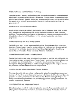 11.6 Gene Therapy and CRISPR-Cas9 Technology
Gene therapy and CRISPR-Cas9 technology offer innovative approaches to diabetes treatment.
Researchers are exploring the potential of gene editing to correct genetic mutations associated
with monogenic forms of diabetes. Additionally, gene therapy techniques may be used to deliver
therapeutic genes or modify gene expression to enhance insulin production and improve
glucose control.
11.7 Biomarkers and Personalized Medicine
Advancements in biomarker research aim to identify specific markers in blood, urine, or other
body fluids that can predict diabetes risk, monitor disease progression, or guide treatment
decisions. These biomarkers may help personalize diabetes management strategies, enabling
tailored interventions for individuals based on their unique characteristics and disease
progression.
11.8 Nanotechnology and Drug Delivery Systems
Nanotechnology offers exciting possibilities for improving drug delivery systems in diabetes
treatment. Researchers are exploring nanoformulations for insulin delivery, developing smart
nanosensors for continuous glucose monitoring, and investigating targeted drug delivery
approaches to enhance the efficacy and safety of diabetes medications.
11.9 Regenerative Medicine and Tissue Engineering
Regenerative medicine and tissue engineering hold promise for restoring beta cell function and
regenerating damaged pancreatic tissue. Researchers are working on bioengineered pancreas
or pancreatic islet constructs that can be transplanted to replace damaged tissue. The
development of 3D-printing techniques and tissue engineering approaches brings us closer to
the potential of personalized pancreatic tissue replacement.
11.10 Big Data and Artificial Intelligence in Diabetes Research
The integration of big data and artificial intelligence (AI) is transforming diabetes research and
treatment. AI algorithms can analyze vast amounts of patient data, identify patterns, and provide
predictive models for personalized treatment approaches. Machine learning techniques are
being used to develop algorithms that can predict hypoglycemia or hyperglycemia events and
optimize insulin dosing algorithms.
11.11 Clinical Trials and Collaborative Research
Clinical trials play a crucial role in advancing diabetes research. They evaluate the safety and
efficacy of new interventions, medications, and treatment strategies. Participation in clinical
 