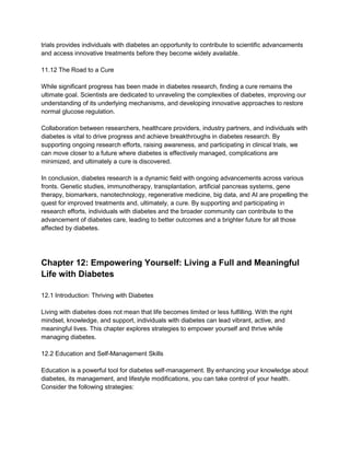 trials provides individuals with diabetes an opportunity to contribute to scientific advancements
and access innovative treatments before they become widely available.
11.12 The Road to a Cure
While significant progress has been made in diabetes research, finding a cure remains the
ultimate goal. Scientists are dedicated to unraveling the complexities of diabetes, improving our
understanding of its underlying mechanisms, and developing innovative approaches to restore
normal glucose regulation.
Collaboration between researchers, healthcare providers, industry partners, and individuals with
diabetes is vital to drive progress and achieve breakthroughs in diabetes research. By
supporting ongoing research efforts, raising awareness, and participating in clinical trials, we
can move closer to a future where diabetes is effectively managed, complications are
minimized, and ultimately a cure is discovered.
In conclusion, diabetes research is a dynamic field with ongoing advancements across various
fronts. Genetic studies, immunotherapy, transplantation, artificial pancreas systems, gene
therapy, biomarkers, nanotechnology, regenerative medicine, big data, and AI are propelling the
quest for improved treatments and, ultimately, a cure. By supporting and participating in
research efforts, individuals with diabetes and the broader community can contribute to the
advancement of diabetes care, leading to better outcomes and a brighter future for all those
affected by diabetes.
Chapter 12: Empowering Yourself: Living a Full and Meaningful
Life with Diabetes
12.1 Introduction: Thriving with Diabetes
Living with diabetes does not mean that life becomes limited or less fulfilling. With the right
mindset, knowledge, and support, individuals with diabetes can lead vibrant, active, and
meaningful lives. This chapter explores strategies to empower yourself and thrive while
managing diabetes.
12.2 Education and Self-Management Skills
Education is a powerful tool for diabetes self-management. By enhancing your knowledge about
diabetes, its management, and lifestyle modifications, you can take control of your health.
Consider the following strategies:
 