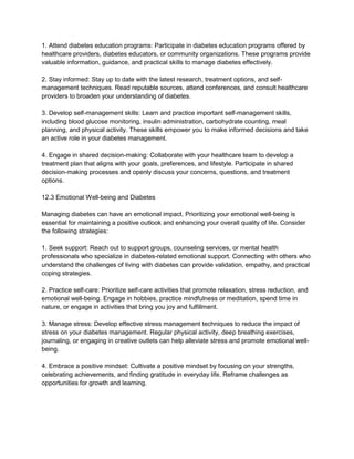 1. Attend diabetes education programs: Participate in diabetes education programs offered by
healthcare providers, diabetes educators, or community organizations. These programs provide
valuable information, guidance, and practical skills to manage diabetes effectively.
2. Stay informed: Stay up to date with the latest research, treatment options, and self-
management techniques. Read reputable sources, attend conferences, and consult healthcare
providers to broaden your understanding of diabetes.
3. Develop self-management skills: Learn and practice important self-management skills,
including blood glucose monitoring, insulin administration, carbohydrate counting, meal
planning, and physical activity. These skills empower you to make informed decisions and take
an active role in your diabetes management.
4. Engage in shared decision-making: Collaborate with your healthcare team to develop a
treatment plan that aligns with your goals, preferences, and lifestyle. Participate in shared
decision-making processes and openly discuss your concerns, questions, and treatment
options.
12.3 Emotional Well-being and Diabetes
Managing diabetes can have an emotional impact. Prioritizing your emotional well-being is
essential for maintaining a positive outlook and enhancing your overall quality of life. Consider
the following strategies:
1. Seek support: Reach out to support groups, counseling services, or mental health
professionals who specialize in diabetes-related emotional support. Connecting with others who
understand the challenges of living with diabetes can provide validation, empathy, and practical
coping strategies.
2. Practice self-care: Prioritize self-care activities that promote relaxation, stress reduction, and
emotional well-being. Engage in hobbies, practice mindfulness or meditation, spend time in
nature, or engage in activities that bring you joy and fulfillment.
3. Manage stress: Develop effective stress management techniques to reduce the impact of
stress on your diabetes management. Regular physical activity, deep breathing exercises,
journaling, or engaging in creative outlets can help alleviate stress and promote emotional well-
being.
4. Embrace a positive mindset: Cultivate a positive mindset by focusing on your strengths,
celebrating achievements, and finding gratitude in everyday life. Reframe challenges as
opportunities for growth and learning.
 