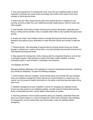 3. Time zone adjustments: If crossing time zones, work with your healthcare team to adjust
medication schedules and insulin doses accordingly. Be mindful of the impact of time zone
changes on blood glucose levels.
4. Airport security: Inform airport security about any medical devices or supplies you are
carrying, and carry a letter from your healthcare provider explaining your need for insulin and
other supplies.
5. Stay hydrated: Drink plenty of water during travel to prevent dehydration, especially when
flying or visiting warmer climates. Carry a reusable water bottle to stay hydrated throughout your
journey.
6. Snacks and meals: Carry healthy snacks to manage blood glucose levels during travel.
Research food options at your destination to make informed choices and maintain a balanced
diet.
7. Physical activity: Take advantage of opportunities for physical activity during your travels.
Engage in walking tours, explore nature trails, or try local activities that promote movement and
help regulate blood glucose levels.
8. Stay prepared for emergencies: Carry a backup plan for unexpected situations, such as lost
or damaged supplies. Keep emergency contact information readily available, and have
contingency plans in case of illness or unforeseen circumstances.
12.6 Diabetes and Work
Managing diabetes effectively in the workplace is crucial for maintaining productivity, well-being,
and overall job satisfaction. Consider the following strategies:
1. Communication with your employer: Communicate openly and honestly with your employer
about your diabetes management needs. Discuss any accommodations or support you may
require, such as access to healthy food options or the ability to test blood glucose levels during
work hours.
2. Diabetes management at work: Establish a routine for managing your diabetes at work.
Ensure you have access to your diabetes supplies, a private space for testing blood glucose
levels or administering insulin, and the ability to take breaks as needed.
3. Informing coworkers: Inform trusted coworkers about your diabetes, particularly those with
whom you interact closely or in case of emergencies. Share basic information about diabetes,
its management, and any actions they may need to take in case of a diabetes-related
emergency.
 