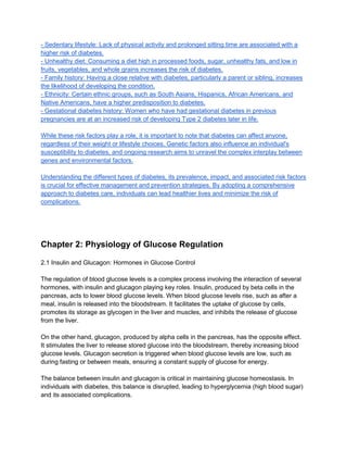 - Sedentary lifestyle: Lack of physical activity and prolonged sitting time are associated with a
higher risk of diabetes.
- Unhealthy diet: Consuming a diet high in processed foods, sugar, unhealthy fats, and low in
fruits, vegetables, and whole grains increases the risk of diabetes.
- Family history: Having a close relative with diabetes, particularly a parent or sibling, increases
the likelihood of developing the condition.
- Ethnicity: Certain ethnic groups, such as South Asians, Hispanics, African Americans, and
Native Americans, have a higher predisposition to diabetes.
- Gestational diabetes history: Women who have had gestational diabetes in previous
pregnancies are at an increased risk of developing Type 2 diabetes later in life.
While these risk factors play a role, it is important to note that diabetes can affect anyone,
regardless of their weight or lifestyle choices. Genetic factors also influence an individual's
susceptibility to diabetes, and ongoing research aims to unravel the complex interplay between
genes and environmental factors.
Understanding the different types of diabetes, its prevalence, impact, and associated risk factors
is crucial for effective management and prevention strategies. By adopting a comprehensive
approach to diabetes care, individuals can lead healthier lives and minimize the risk of
complications.
Chapter 2: Physiology of Glucose Regulation
2.1 Insulin and Glucagon: Hormones in Glucose Control
The regulation of blood glucose levels is a complex process involving the interaction of several
hormones, with insulin and glucagon playing key roles. Insulin, produced by beta cells in the
pancreas, acts to lower blood glucose levels. When blood glucose levels rise, such as after a
meal, insulin is released into the bloodstream. It facilitates the uptake of glucose by cells,
promotes its storage as glycogen in the liver and muscles, and inhibits the release of glucose
from the liver.
On the other hand, glucagon, produced by alpha cells in the pancreas, has the opposite effect.
It stimulates the liver to release stored glucose into the bloodstream, thereby increasing blood
glucose levels. Glucagon secretion is triggered when blood glucose levels are low, such as
during fasting or between meals, ensuring a constant supply of glucose for energy.
The balance between insulin and glucagon is critical in maintaining glucose homeostasis. In
individuals with diabetes, this balance is disrupted, leading to hyperglycemia (high blood sugar)
and its associated complications.
 