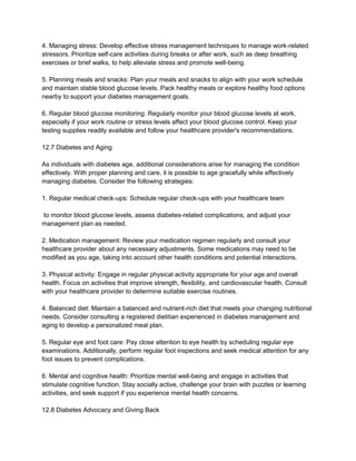 4. Managing stress: Develop effective stress management techniques to manage work-related
stressors. Prioritize self-care activities during breaks or after work, such as deep breathing
exercises or brief walks, to help alleviate stress and promote well-being.
5. Planning meals and snacks: Plan your meals and snacks to align with your work schedule
and maintain stable blood glucose levels. Pack healthy meals or explore healthy food options
nearby to support your diabetes management goals.
6. Regular blood glucose monitoring: Regularly monitor your blood glucose levels at work,
especially if your work routine or stress levels affect your blood glucose control. Keep your
testing supplies readily available and follow your healthcare provider's recommendations.
12.7 Diabetes and Aging
As individuals with diabetes age, additional considerations arise for managing the condition
effectively. With proper planning and care, it is possible to age gracefully while effectively
managing diabetes. Consider the following strategies:
1. Regular medical check-ups: Schedule regular check-ups with your healthcare team
to monitor blood glucose levels, assess diabetes-related complications, and adjust your
management plan as needed.
2. Medication management: Review your medication regimen regularly and consult your
healthcare provider about any necessary adjustments. Some medications may need to be
modified as you age, taking into account other health conditions and potential interactions.
3. Physical activity: Engage in regular physical activity appropriate for your age and overall
health. Focus on activities that improve strength, flexibility, and cardiovascular health. Consult
with your healthcare provider to determine suitable exercise routines.
4. Balanced diet: Maintain a balanced and nutrient-rich diet that meets your changing nutritional
needs. Consider consulting a registered dietitian experienced in diabetes management and
aging to develop a personalized meal plan.
5. Regular eye and foot care: Pay close attention to eye health by scheduling regular eye
examinations. Additionally, perform regular foot inspections and seek medical attention for any
foot issues to prevent complications.
6. Mental and cognitive health: Prioritize mental well-being and engage in activities that
stimulate cognitive function. Stay socially active, challenge your brain with puzzles or learning
activities, and seek support if you experience mental health concerns.
12.8 Diabetes Advocacy and Giving Back
 