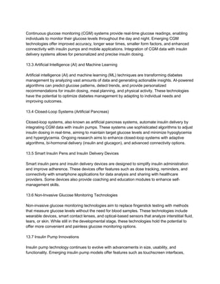Continuous glucose monitoring (CGM) systems provide real-time glucose readings, enabling
individuals to monitor their glucose levels throughout the day and night. Emerging CGM
technologies offer improved accuracy, longer wear times, smaller form factors, and enhanced
connectivity with insulin pumps and mobile applications. Integration of CGM data with insulin
delivery systems allows for personalized and precise insulin dosing.
13.3 Artificial Intelligence (AI) and Machine Learning
Artificial intelligence (AI) and machine learning (ML) techniques are transforming diabetes
management by analyzing vast amounts of data and generating actionable insights. AI-powered
algorithms can predict glucose patterns, detect trends, and provide personalized
recommendations for insulin dosing, meal planning, and physical activity. These technologies
have the potential to optimize diabetes management by adapting to individual needs and
improving outcomes.
13.4 Closed-Loop Systems (Artificial Pancreas)
Closed-loop systems, also known as artificial pancreas systems, automate insulin delivery by
integrating CGM data with insulin pumps. These systems use sophisticated algorithms to adjust
insulin dosing in real-time, aiming to maintain target glucose levels and minimize hypoglycemia
and hyperglycemia. Ongoing research aims to enhance closed-loop systems with adaptive
algorithms, bi-hormonal delivery (insulin and glucagon), and advanced connectivity options.
13.5 Smart Insulin Pens and Insulin Delivery Devices
Smart insulin pens and insulin delivery devices are designed to simplify insulin administration
and improve adherence. These devices offer features such as dose tracking, reminders, and
connectivity with smartphone applications for data analysis and sharing with healthcare
providers. Some devices also provide coaching and education modules to enhance self-
management skills.
13.6 Non-Invasive Glucose Monitoring Technologies
Non-invasive glucose monitoring technologies aim to replace fingerstick testing with methods
that measure glucose levels without the need for blood samples. These technologies include
wearable devices, smart contact lenses, and optical-based sensors that analyze interstitial fluid,
tears, or skin. While still in the developmental stage, these technologies hold the potential to
offer more convenient and painless glucose monitoring options.
13.7 Insulin Pump Innovations
Insulin pump technology continues to evolve with advancements in size, usability, and
functionality. Emerging insulin pump models offer features such as touchscreen interfaces,
 