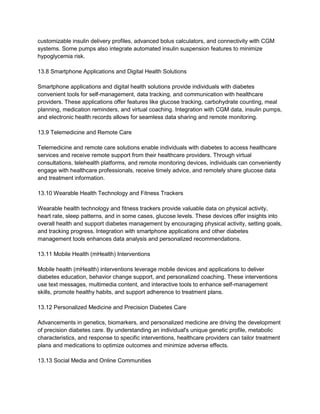 customizable insulin delivery profiles, advanced bolus calculators, and connectivity with CGM
systems. Some pumps also integrate automated insulin suspension features to minimize
hypoglycemia risk.
13.8 Smartphone Applications and Digital Health Solutions
Smartphone applications and digital health solutions provide individuals with diabetes
convenient tools for self-management, data tracking, and communication with healthcare
providers. These applications offer features like glucose tracking, carbohydrate counting, meal
planning, medication reminders, and virtual coaching. Integration with CGM data, insulin pumps,
and electronic health records allows for seamless data sharing and remote monitoring.
13.9 Telemedicine and Remote Care
Telemedicine and remote care solutions enable individuals with diabetes to access healthcare
services and receive remote support from their healthcare providers. Through virtual
consultations, telehealth platforms, and remote monitoring devices, individuals can conveniently
engage with healthcare professionals, receive timely advice, and remotely share glucose data
and treatment information.
13.10 Wearable Health Technology and Fitness Trackers
Wearable health technology and fitness trackers provide valuable data on physical activity,
heart rate, sleep patterns, and in some cases, glucose levels. These devices offer insights into
overall health and support diabetes management by encouraging physical activity, setting goals,
and tracking progress. Integration with smartphone applications and other diabetes
management tools enhances data analysis and personalized recommendations.
13.11 Mobile Health (mHealth) Interventions
Mobile health (mHealth) interventions leverage mobile devices and applications to deliver
diabetes education, behavior change support, and personalized coaching. These interventions
use text messages, multimedia content, and interactive tools to enhance self-management
skills, promote healthy habits, and support adherence to treatment plans.
13.12 Personalized Medicine and Precision Diabetes Care
Advancements in genetics, biomarkers, and personalized medicine are driving the development
of precision diabetes care. By understanding an individual's unique genetic profile, metabolic
characteristics, and response to specific interventions, healthcare providers can tailor treatment
plans and medications to optimize outcomes and minimize adverse effects.
13.13 Social Media and Online Communities
 