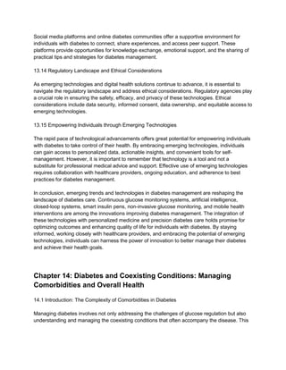 Social media platforms and online diabetes communities offer a supportive environment for
individuals with diabetes to connect, share experiences, and access peer support. These
platforms provide opportunities for knowledge exchange, emotional support, and the sharing of
practical tips and strategies for diabetes management.
13.14 Regulatory Landscape and Ethical Considerations
As emerging technologies and digital health solutions continue to advance, it is essential to
navigate the regulatory landscape and address ethical considerations. Regulatory agencies play
a crucial role in ensuring the safety, efficacy, and privacy of these technologies. Ethical
considerations include data security, informed consent, data ownership, and equitable access to
emerging technologies.
13.15 Empowering Individuals through Emerging Technologies
The rapid pace of technological advancements offers great potential for empowering individuals
with diabetes to take control of their health. By embracing emerging technologies, individuals
can gain access to personalized data, actionable insights, and convenient tools for self-
management. However, it is important to remember that technology is a tool and not a
substitute for professional medical advice and support. Effective use of emerging technologies
requires collaboration with healthcare providers, ongoing education, and adherence to best
practices for diabetes management.
In conclusion, emerging trends and technologies in diabetes management are reshaping the
landscape of diabetes care. Continuous glucose monitoring systems, artificial intelligence,
closed-loop systems, smart insulin pens, non-invasive glucose monitoring, and mobile health
interventions are among the innovations improving diabetes management. The integration of
these technologies with personalized medicine and precision diabetes care holds promise for
optimizing outcomes and enhancing quality of life for individuals with diabetes. By staying
informed, working closely with healthcare providers, and embracing the potential of emerging
technologies, individuals can harness the power of innovation to better manage their diabetes
and achieve their health goals.
Chapter 14: Diabetes and Coexisting Conditions: Managing
Comorbidities and Overall Health
14.1 Introduction: The Complexity of Comorbidities in Diabetes
Managing diabetes involves not only addressing the challenges of glucose regulation but also
understanding and managing the coexisting conditions that often accompany the disease. This
 