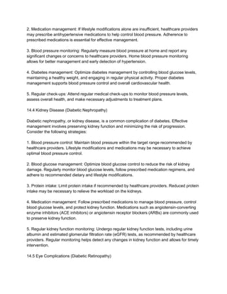 2. Medication management: If lifestyle modifications alone are insufficient, healthcare providers
may prescribe antihypertensive medications to help control blood pressure. Adherence to
prescribed medications is essential for effective management.
3. Blood pressure monitoring: Regularly measure blood pressure at home and report any
significant changes or concerns to healthcare providers. Home blood pressure monitoring
allows for better management and early detection of hypertension.
4. Diabetes management: Optimize diabetes management by controlling blood glucose levels,
maintaining a healthy weight, and engaging in regular physical activity. Proper diabetes
management supports blood pressure control and overall cardiovascular health.
5. Regular check-ups: Attend regular medical check-ups to monitor blood pressure levels,
assess overall health, and make necessary adjustments to treatment plans.
14.4 Kidney Disease (Diabetic Nephropathy)
Diabetic nephropathy, or kidney disease, is a common complication of diabetes. Effective
management involves preserving kidney function and minimizing the risk of progression.
Consider the following strategies:
1. Blood pressure control: Maintain blood pressure within the target range recommended by
healthcare providers. Lifestyle modifications and medications may be necessary to achieve
optimal blood pressure control.
2. Blood glucose management: Optimize blood glucose control to reduce the risk of kidney
damage. Regularly monitor blood glucose levels, follow prescribed medication regimens, and
adhere to recommended dietary and lifestyle modifications.
3. Protein intake: Limit protein intake if recommended by healthcare providers. Reduced protein
intake may be necessary to relieve the workload on the kidneys.
4. Medication management: Follow prescribed medications to manage blood pressure, control
blood glucose levels, and protect kidney function. Medications such as angiotensin-converting
enzyme inhibitors (ACE inhibitors) or angiotensin receptor blockers (ARBs) are commonly used
to preserve kidney function.
5. Regular kidney function monitoring: Undergo regular kidney function tests, including urine
albumin and estimated glomerular filtration rate (eGFR) tests, as recommended by healthcare
providers. Regular monitoring helps detect any changes in kidney function and allows for timely
intervention.
14.5 Eye Complications (Diabetic Retinopathy)
 