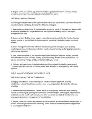 5. Regular check-ups: Attend regular medical check-ups to monitor nerve function, assess
symptoms, and make necessary adjustments to treatment plans.
14.7 Mental Health and Diabetes
The management of mental health is essential for individuals with diabetes, as the condition can
impact emotional well-being. Consider the following strategies:
1. Awareness and acceptance: Acknowledge the emotional impact of diabetes and accept that it
is normal to experience a range of emotions. Recognize that seeking support is a sign of
strength and self-care.
2. Support system: Build a strong support system by connecting with family, friends, diabetes
support groups, or mental health professionals who specialize in diabetes-related emotional
support.
3. Stress management: Develop effective stress management techniques such as deep
breathing exercises, mindfulness meditation, regular physical activity, and engaging in activities
that promote relaxation.
4. Seek professional help: If you experience persistent feelings of sadness, anxiety, or other
mental health concerns, consider seeking professional help. Mental health professionals can
provide counseling, therapy, and guidance tailored to your needs.
5. Diabetes self-care routine: Prioritize self-care activities related to diabetes management.
Consistency in blood glucose monitoring, medication adherence, healthy eating, and regular
physical
activity supports both physical and mental well-being.
14.8 Multidisciplinary Care and Collaboration
Managing comorbidities in diabetes requires a multidisciplinary approach, involving
collaboration between healthcare providers from various specialties. Consider the following
strategies:
1. Healthcare team collaboration: Engage with a multidisciplinary healthcare team that may
include endocrinologists, primary care providers, ophthalmologists, cardiologists, nephrologists,
podiatrists, mental health professionals, and other specialists as needed. Collaborative care
ensures comprehensive management of comorbidities.
2. Regular check-ups: Attend regular medical check-ups with all relevant healthcare providers to
monitor and manage comorbidities effectively. Share information between healthcare providers
to ensure coordinated care.
 