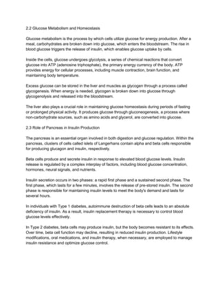 2.2 Glucose Metabolism and Homeostasis
Glucose metabolism is the process by which cells utilize glucose for energy production. After a
meal, carbohydrates are broken down into glucose, which enters the bloodstream. The rise in
blood glucose triggers the release of insulin, which enables glucose uptake by cells.
Inside the cells, glucose undergoes glycolysis, a series of chemical reactions that convert
glucose into ATP (adenosine triphosphate), the primary energy currency of the body. ATP
provides energy for cellular processes, including muscle contraction, brain function, and
maintaining body temperature.
Excess glucose can be stored in the liver and muscles as glycogen through a process called
glycogenesis. When energy is needed, glycogen is broken down into glucose through
glycogenolysis and released into the bloodstream.
The liver also plays a crucial role in maintaining glucose homeostasis during periods of fasting
or prolonged physical activity. It produces glucose through gluconeogenesis, a process where
non-carbohydrate sources, such as amino acids and glycerol, are converted into glucose.
2.3 Role of Pancreas in Insulin Production
The pancreas is an essential organ involved in both digestion and glucose regulation. Within the
pancreas, clusters of cells called islets of Langerhans contain alpha and beta cells responsible
for producing glucagon and insulin, respectively.
Beta cells produce and secrete insulin in response to elevated blood glucose levels. Insulin
release is regulated by a complex interplay of factors, including blood glucose concentration,
hormones, neural signals, and nutrients.
Insulin secretion occurs in two phases: a rapid first phase and a sustained second phase. The
first phase, which lasts for a few minutes, involves the release of pre-stored insulin. The second
phase is responsible for maintaining insulin levels to meet the body's demand and lasts for
several hours.
In individuals with Type 1 diabetes, autoimmune destruction of beta cells leads to an absolute
deficiency of insulin. As a result, insulin replacement therapy is necessary to control blood
glucose levels effectively.
In Type 2 diabetes, beta cells may produce insulin, but the body becomes resistant to its effects.
Over time, beta cell function may decline, resulting in reduced insulin production. Lifestyle
modifications, oral medications, and insulin therapy, when necessary, are employed to manage
insulin resistance and optimize glucose control.
 