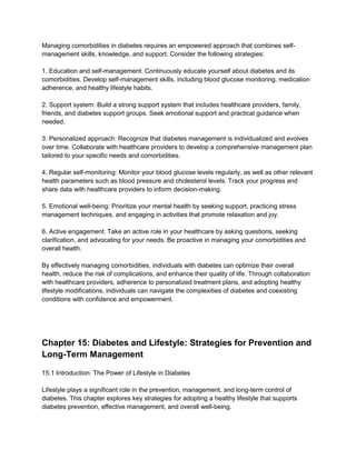 Managing comorbidities in diabetes requires an empowered approach that combines self-
management skills, knowledge, and support. Consider the following strategies:
1. Education and self-management: Continuously educate yourself about diabetes and its
comorbidities. Develop self-management skills, including blood glucose monitoring, medication
adherence, and healthy lifestyle habits.
2. Support system: Build a strong support system that includes healthcare providers, family,
friends, and diabetes support groups. Seek emotional support and practical guidance when
needed.
3. Personalized approach: Recognize that diabetes management is individualized and evolves
over time. Collaborate with healthcare providers to develop a comprehensive management plan
tailored to your specific needs and comorbidities.
4. Regular self-monitoring: Monitor your blood glucose levels regularly, as well as other relevant
health parameters such as blood pressure and cholesterol levels. Track your progress and
share data with healthcare providers to inform decision-making.
5. Emotional well-being: Prioritize your mental health by seeking support, practicing stress
management techniques, and engaging in activities that promote relaxation and joy.
6. Active engagement: Take an active role in your healthcare by asking questions, seeking
clarification, and advocating for your needs. Be proactive in managing your comorbidities and
overall health.
By effectively managing comorbidities, individuals with diabetes can optimize their overall
health, reduce the risk of complications, and enhance their quality of life. Through collaboration
with healthcare providers, adherence to personalized treatment plans, and adopting healthy
lifestyle modifications, individuals can navigate the complexities of diabetes and coexisting
conditions with confidence and empowerment.
Chapter 15: Diabetes and Lifestyle: Strategies for Prevention and
Long-Term Management
15.1 Introduction: The Power of Lifestyle in Diabetes
Lifestyle plays a significant role in the prevention, management, and long-term control of
diabetes. This chapter explores key strategies for adopting a healthy lifestyle that supports
diabetes prevention, effective management, and overall well-being.
 