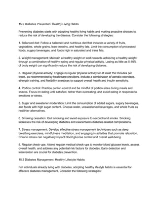 15.2 Diabetes Prevention: Healthy Living Habits
Preventing diabetes starts with adopting healthy living habits and making proactive choices to
reduce the risk of developing the disease. Consider the following strategies:
1. Balanced diet: Follow a balanced and nutritious diet that includes a variety of fruits,
vegetables, whole grains, lean proteins, and healthy fats. Limit the consumption of processed
foods, sugary beverages, and foods high in saturated and trans fats.
2. Weight management: Maintain a healthy weight or work towards achieving a healthy weight
through a combination of healthy eating and regular physical activity. Losing as little as 5-10%
of body weight can significantly reduce the risk of developing diabetes.
3. Regular physical activity: Engage in regular physical activity for at least 150 minutes per
week, as recommended by healthcare providers. Include a combination of aerobic exercises,
strength training, and flexibility exercises to support overall health and insulin sensitivity.
4. Portion control: Practice portion control and be mindful of portion sizes during meals and
snacks. Focus on eating until satisfied, rather than overeating, and avoid eating in response to
emotions or stress.
5. Sugar and sweetener moderation: Limit the consumption of added sugars, sugary beverages,
and foods with high sugar content. Choose water, unsweetened beverages, and whole fruits as
healthier alternatives.
6. Smoking cessation: Quit smoking and avoid exposure to secondhand smoke. Smoking
increases the risk of developing diabetes and exacerbates diabetes-related complications.
7. Stress management: Develop effective stress management techniques such as deep
breathing exercises, mindfulness meditation, and engaging in activities that promote relaxation.
Chronic stress can negatively impact blood glucose control and overall well-being.
8. Regular check-ups: Attend regular medical check-ups to monitor blood glucose levels, assess
overall health, and address any potential risk factors for diabetes. Early detection and
intervention are crucial for diabetes prevention.
15.3 Diabetes Management: Healthy Lifestyle Habits
For individuals already living with diabetes, adopting healthy lifestyle habits is essential for
effective diabetes management. Consider the following strategies:
 