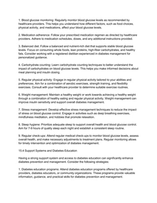 1. Blood glucose monitoring: Regularly monitor blood glucose levels as recommended by
healthcare providers. This helps you understand how different factors, such as food choices,
physical activity, and medications, affect your blood glucose levels.
2. Medication adherence: Follow your prescribed medication regimen as directed by healthcare
providers. Adhere to medication schedules, doses, and any additional instructions provided.
3. Balanced diet: Follow a balanced and nutrient-rich diet that supports stable blood glucose
levels. Focus on consuming whole foods, lean proteins, high-fiber carbohydrates, and healthy
fats. Consider working with a registered dietitian experienced in diabetes management for
personalized guidance.
4. Carbohydrate counting: Learn carbohydrate counting techniques to better understand the
impact of carbohydrates on blood glucose levels. This helps you make informed decisions about
meal planning and insulin dosing.
5. Regular physical activity: Engage in regular physical activity tailored to your abilities and
preferences. Aim for a combination of aerobic exercises, strength training, and flexibility
exercises. Consult with your healthcare provider to determine suitable exercise routines.
6. Weight management: Maintain a healthy weight or work towards achieving a healthy weight
through a combination of healthy eating and regular physical activity. Weight management can
improve insulin sensitivity and support overall diabetes management.
7. Stress management: Develop effective stress management techniques to reduce the impact
of stress on blood glucose control. Engage in activities such as deep breathing exercises,
mindfulness meditation, and hobbies that promote relaxation.
8. Sleep hygiene: Prioritize adequate sleep to support overall health and blood glucose control.
Aim for 7-9 hours of quality sleep each night and establish a consistent sleep routine.
9. Regular check-ups: Attend regular medical check-ups to monitor blood glucose levels, assess
overall health, and make necessary adjustments to treatment plans. Regular monitoring allows
for timely intervention and optimization of diabetes management.
15.4 Support Systems and Diabetes Education
Having a strong support system and access to diabetes education can significantly enhance
diabetes prevention and management. Consider the following strategies:
1. Diabetes education programs: Attend diabetes education programs offered by healthcare
providers, diabetes educators, or community organizations. These programs provide valuable
information, guidance, and practical skills for diabetes prevention and management.
 