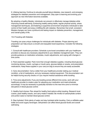 6. Lifelong learning: Continue to educate yourself about diabetes, new research, and emerging
strategies for diabetes prevention and management. Stay open to learning and evolving your
approach as new information becomes available.
By adopting a healthy lifestyle, individuals can prevent or effectively manage diabetes while
improving overall well-being. Embracing healthy eating habits, regular physical activity, stress
management techniques, and fostering a supportive environment empowers individuals to take
control of their health and enjoy a fulfilling life with diabetes. Remember that small, consistent
lifestyle changes can have a profound and lasting impact on diabetes prevention, management,
and overall quality of life.
15.6 Traveling with Diabetes
Traveling can pose unique challenges for individuals with diabetes. Proper planning and
preparation can help ensure a smooth and enjoyable travel experience. Consider the following
strategies:
1. Consult with healthcare providers: Schedule a pre-travel consultation with your healthcare
providers to discuss any necessary adjustments to your diabetes management plan. They can
provide guidance on medication schedules, insulin adjustments, and coping with changes in
time zones.
2. Pack essential supplies: Pack more than enough diabetes supplies, including blood glucose
monitoring devices, insulin, syringes or insulin pens, glucose tablets or snacks, and prescription
medications. Keep these supplies in your carry-on bag to ensure they are easily accessible.
3. Carry documentation: Carry a letter from your healthcare provider stating your medical
condition, a list of medications, and any necessary medical equipment. This documentation can
be helpful during security checks or if you require medical assistance while traveling.
4. Time zone adjustments: If you are traveling across different time zones, work with your
healthcare provider to create a plan for adjusting your medication and meal schedules
accordingly. It may be necessary to gradually transition to the new time zone to minimize
disruptions in blood glucose control.
5. Healthy food choices: Plan ahead for healthy food options while traveling. Research local
cuisine, pack healthy snacks, and carry meals if needed. Be mindful of carbohydrate content
and portion sizes to maintain blood glucose control.
6. Stay hydrated: Drink plenty of water and stay hydrated while traveling. Carry a refillable water
bottle and avoid sugary beverages. Dehydration can affect blood glucose levels and overall
well-being.
 