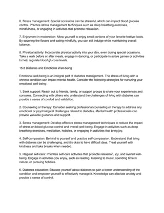6. Stress management: Special occasions can be stressful, which can impact blood glucose
control. Practice stress management techniques such as deep breathing exercises,
mindfulness, or engaging in activities that promote relaxation.
7. Enjoyment in moderation: Allow yourself to enjoy small portions of your favorite festive foods.
By savoring the flavors and eating mindfully, you can still indulge while maintaining overall
balance.
8. Physical activity: Incorporate physical activity into your day, even during special occasions.
Take a walk before or after meals, engage in dancing, or participate in active games or activities
to help regulate blood glucose levels.
15.8 Diabetes and Emotional Well-being
Emotional well-being is an integral part of diabetes management. The stress of living with a
chronic condition can impact mental health. Consider the following strategies for nurturing your
emotional well-being:
1. Seek support: Reach out to friends, family, or support groups to share your experiences and
concerns. Connecting with others who understand the challenges of living with diabetes can
provide a sense of comfort and validation.
2. Counseling or therapy: Consider seeking professional counseling or therapy to address any
emotional or psychological challenges related to diabetes. Mental health professionals can
provide valuable guidance and support.
3. Stress management: Develop effective stress management techniques to reduce the impact
of stress on blood glucose control and overall well-being. Engage in activities such as deep
breathing exercises, meditation, hobbies, or engaging in activities that bring joy.
4. Self-compassion: Be kind to yourself and practice self-compassion. Understand that living
with diabetes can be challenging, and it's okay to have difficult days. Treat yourself with
kindness and take breaks when needed.
5. Regular self-care: Prioritize self-care activities that promote relaxation, joy, and overall well-
being. Engage in activities you enjoy, such as reading, listening to music, spending time in
nature, or pursuing hobbies.
6. Diabetes education: Educate yourself about diabetes to gain a better understanding of the
condition and empower yourself to effectively manage it. Knowledge can alleviate anxiety and
provide a sense of control.
 