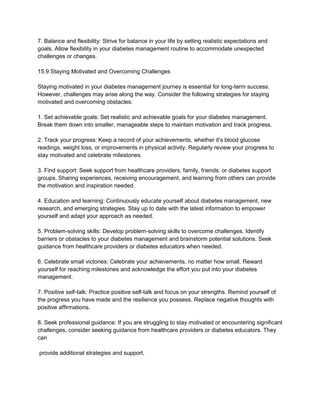 7. Balance and flexibility: Strive for balance in your life by setting realistic expectations and
goals. Allow flexibility in your diabetes management routine to accommodate unexpected
challenges or changes.
15.9 Staying Motivated and Overcoming Challenges
Staying motivated in your diabetes management journey is essential for long-term success.
However, challenges may arise along the way. Consider the following strategies for staying
motivated and overcoming obstacles:
1. Set achievable goals: Set realistic and achievable goals for your diabetes management.
Break them down into smaller, manageable steps to maintain motivation and track progress.
2. Track your progress: Keep a record of your achievements, whether it's blood glucose
readings, weight loss, or improvements in physical activity. Regularly review your progress to
stay motivated and celebrate milestones.
3. Find support: Seek support from healthcare providers, family, friends, or diabetes support
groups. Sharing experiences, receiving encouragement, and learning from others can provide
the motivation and inspiration needed.
4. Education and learning: Continuously educate yourself about diabetes management, new
research, and emerging strategies. Stay up to date with the latest information to empower
yourself and adapt your approach as needed.
5. Problem-solving skills: Develop problem-solving skills to overcome challenges. Identify
barriers or obstacles to your diabetes management and brainstorm potential solutions. Seek
guidance from healthcare providers or diabetes educators when needed.
6. Celebrate small victories: Celebrate your achievements, no matter how small. Reward
yourself for reaching milestones and acknowledge the effort you put into your diabetes
management.
7. Positive self-talk: Practice positive self-talk and focus on your strengths. Remind yourself of
the progress you have made and the resilience you possess. Replace negative thoughts with
positive affirmations.
8. Seek professional guidance: If you are struggling to stay motivated or encountering significant
challenges, consider seeking guidance from healthcare providers or diabetes educators. They
can
provide additional strategies and support.
 