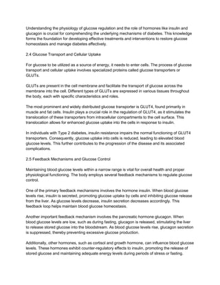 Understanding the physiology of glucose regulation and the role of hormones like insulin and
glucagon is crucial for comprehending the underlying mechanisms of diabetes. This knowledge
forms the foundation for developing effective treatments and interventions to restore glucose
homeostasis and manage diabetes effectively.
2.4 Glucose Transport and Cellular Uptake
For glucose to be utilized as a source of energy, it needs to enter cells. The process of glucose
transport and cellular uptake involves specialized proteins called glucose transporters or
GLUTs.
GLUTs are present in the cell membrane and facilitate the transport of glucose across the
membrane into the cell. Different types of GLUTs are expressed in various tissues throughout
the body, each with specific characteristics and roles.
The most prominent and widely distributed glucose transporter is GLUT4, found primarily in
muscle and fat cells. Insulin plays a crucial role in the regulation of GLUT4, as it stimulates the
translocation of these transporters from intracellular compartments to the cell surface. This
translocation allows for enhanced glucose uptake into the cells in response to insulin.
In individuals with Type 2 diabetes, insulin resistance impairs the normal functioning of GLUT4
transporters. Consequently, glucose uptake into cells is reduced, leading to elevated blood
glucose levels. This further contributes to the progression of the disease and its associated
complications.
2.5 Feedback Mechanisms and Glucose Control
Maintaining blood glucose levels within a narrow range is vital for overall health and proper
physiological functioning. The body employs several feedback mechanisms to regulate glucose
control.
One of the primary feedback mechanisms involves the hormone insulin. When blood glucose
levels rise, insulin is secreted, promoting glucose uptake by cells and inhibiting glucose release
from the liver. As glucose levels decrease, insulin secretion decreases accordingly. This
feedback loop helps maintain blood glucose homeostasis.
Another important feedback mechanism involves the pancreatic hormone glucagon. When
blood glucose levels are low, such as during fasting, glucagon is released, stimulating the liver
to release stored glucose into the bloodstream. As blood glucose levels rise, glucagon secretion
is suppressed, thereby preventing excessive glucose production.
Additionally, other hormones, such as cortisol and growth hormone, can influence blood glucose
levels. These hormones exhibit counter-regulatory effects to insulin, promoting the release of
stored glucose and maintaining adequate energy levels during periods of stress or fasting.
 