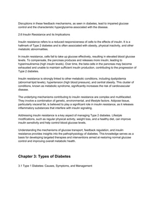 Disruptions in these feedback mechanisms, as seen in diabetes, lead to impaired glucose
control and the characteristic hyperglycemia associated with the disease.
2.6 Insulin Resistance and its Implications
Insulin resistance refers to a reduced responsiveness of cells to the effects of insulin. It is a
hallmark of Type 2 diabetes and is often associated with obesity, physical inactivity, and other
metabolic abnormalities.
In insulin resistance, cells fail to take up glucose effectively, resulting in elevated blood glucose
levels. To compensate, the pancreas produces and releases more insulin, leading to
hyperinsulinemia (high insulin levels). Over time, the beta cells in the pancreas may become
exhausted and unable to maintain sufficient insulin production, contributing to the progression of
Type 2 diabetes.
Insulin resistance is strongly linked to other metabolic conditions, including dyslipidemia
(abnormal lipid levels), hypertension (high blood pressure), and central obesity. This cluster of
conditions, known as metabolic syndrome, significantly increases the risk of cardiovascular
disease.
The underlying mechanisms contributing to insulin resistance are complex and multifaceted.
They involve a combination of genetic, environmental, and lifestyle factors. Adipose tissue,
particularly visceral fat, is believed to play a significant role in insulin resistance, as it releases
inflammatory substances that interfere with insulin signaling.
Addressing insulin resistance is a key aspect of managing Type 2 diabetes. Lifestyle
modifications, such as regular physical activity, weight loss, and a healthy diet, can improve
insulin sensitivity and help control blood glucose levels.
Understanding the mechanisms of glucose transport, feedback regulation, and insulin
resistance provides insights into the pathophysiology of diabetes. This knowledge serves as a
basis for developing targeted therapies and interventions aimed at restoring normal glucose
control and improving overall metabolic health.
Chapter 3: Types of Diabetes
3.1 Type 1 Diabetes: Causes, Symptoms, and Management
 