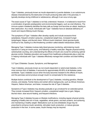 Type 1 diabetes, previously known as insulin-dependent or juvenile diabetes, is an autoimmune
disease characterized by the destruction of insulin-producing beta cells in the pancreas. It
typically develops during childhood or adolescence, although it can occur at any age.
The exact cause of Type 1 diabetes is not fully understood. However, it is believed to result from
a combination of genetic predisposition and environmental triggers, such as viral infections. The
immune system mistakenly identifies the beta cells as foreign and launches an attack, leading to
their destruction. As a result, individuals with Type 1 diabetes have an absolute deficiency of
insulin and require lifelong insulin therapy.
The symptoms of Type 1 diabetes often develop rapidly and include excessive thirst
(polydipsia), frequent urination (polyuria), unexplained weight loss, increased hunger
(polyphagia), fatigue, and blurred vision. Without insulin treatment, blood glucose levels
continue to rise, leading to a life-threatening condition called diabetic ketoacidosis (DKA).
Managing Type 1 diabetes involves daily blood glucose monitoring, administering insulin
injections or using an insulin pump, and following a healthy meal plan. Regular physical activity,
carbohydrate counting, and understanding the effects of insulin are crucial for achieving optimal
glucose control. Diabetes education and support from healthcare professionals play a vital role
in helping individuals with Type 1 diabetes effectively manage their condition and lead fulfilling
lives.
3.2 Type 2 Diabetes: Causes, Symptoms, and Management
Type 2 diabetes, previously known as non-insulin-dependent or adult-onset diabetes, is the
most common form of diabetes. It accounts for approximately 90-95% of all diabetes cases
worldwide. Type 2 diabetes occurs when the body becomes resistant to the effects of insulin,
and the pancreas cannot produce enough insulin to compensate for this resistance.
Multiple factors contribute to the development of Type 2 diabetes, including genetics, lifestyle
choices, and obesity. Family history and certain ethnic backgrounds, such as African American,
Hispanic, Native American, and Asian, increase the risk of Type 2 diabetes.
Symptoms of Type 2 diabetes may develop gradually or go unnoticed for an extended period.
They include increased thirst, frequent urination, unexplained weight loss or gain, fatigue,
blurred vision, slow wound healing, and frequent infections.
Managing Type 2 diabetes focuses on lifestyle modifications, including regular physical activity,
adopting a healthy diet rich in fruits, vegetables, whole grains, and lean proteins, and achieving
and maintaining a healthy weight. Medications such as oral antidiabetic drugs may be
prescribed to enhance insulin sensitivity, stimulate insulin production, or reduce glucose
production in the liver. In some cases, insulin therapy may be required.
 