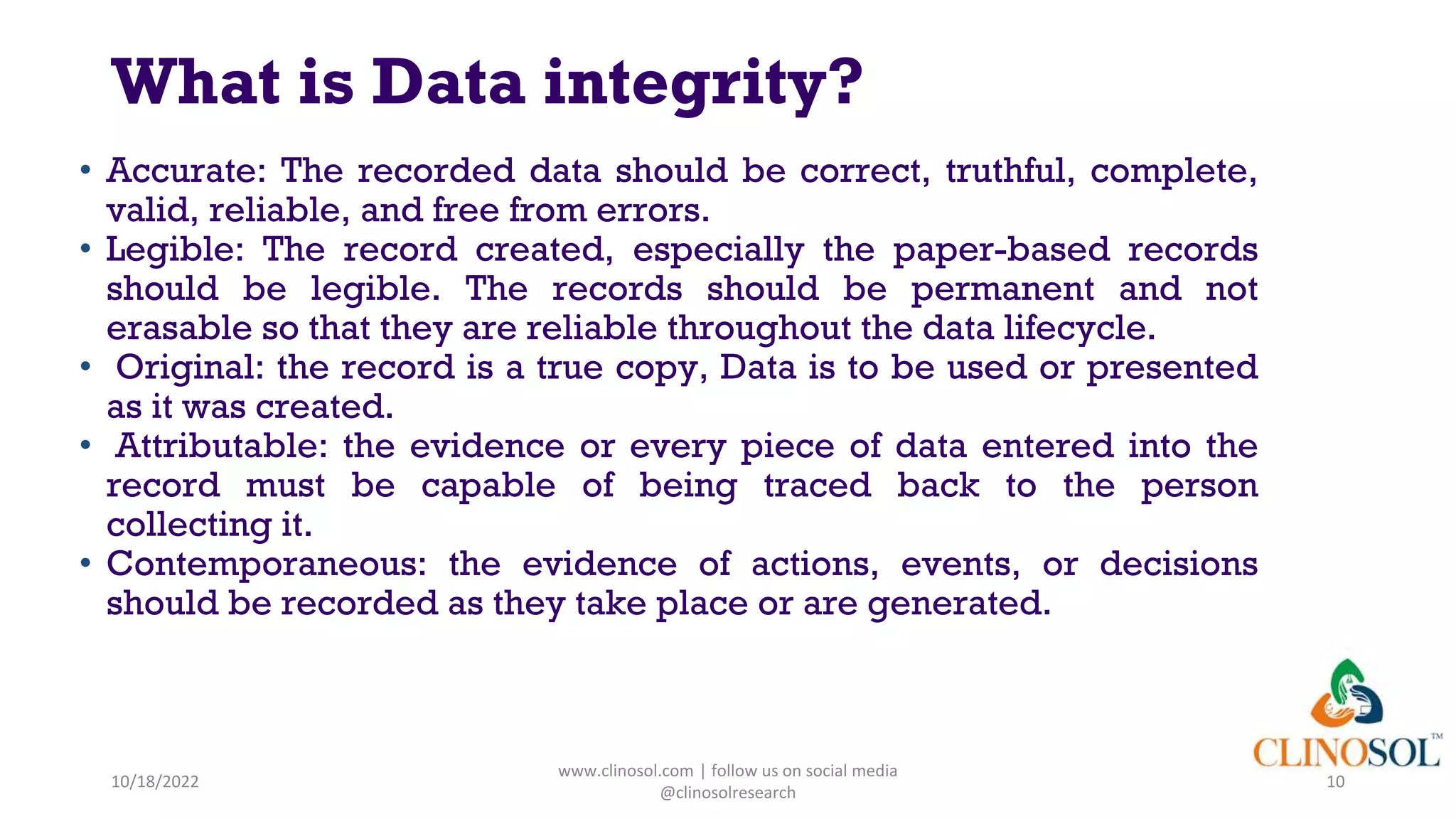 What is Data integrity?
• Accurate: The recorded data should be correct, truthful, complete,
valid, reliable, and free from errors.
• Legible: The record created, especially the paper-based records
should be legible. The records should be permanent and not
erasable so that they are reliable throughout the data lifecycle.
• Original: the record is a true copy, Data is to be used or presented
as it was created.
• Attributable: the evidence or every piece of data entered into the
record must be capable of being traced back to the person
collecting it.
• Contemporaneous: the evidence of actions, events, or decisions
should be recorded as they take place or are generated.
10/18/2022
www.clinosol.com | follow us on social media
@clinosolresearch
10
 