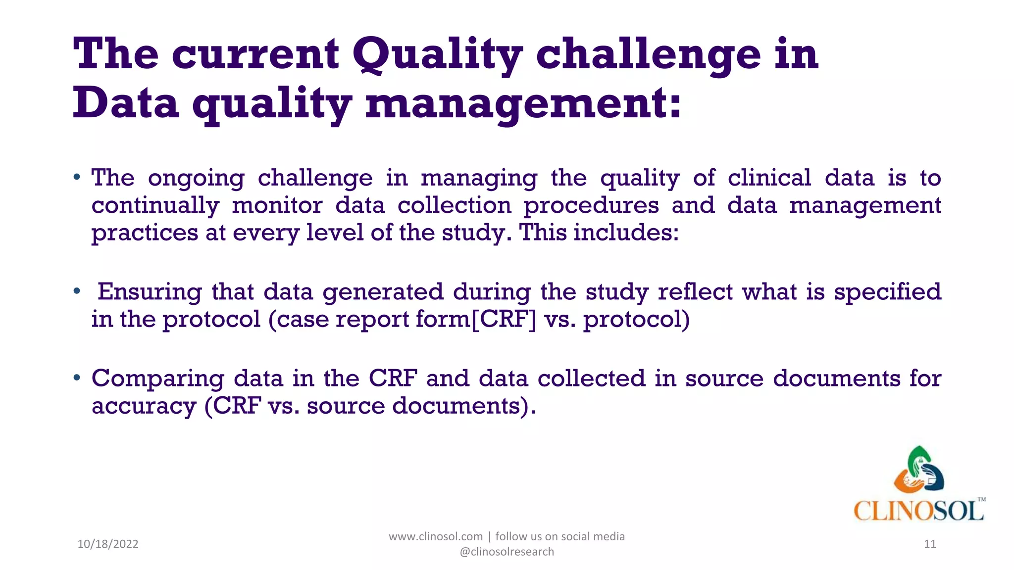 The current Quality challenge in
Data quality management:
• The ongoing challenge in managing the quality of clinical data is to
continually monitor data collection procedures and data management
practices at every level of the study. This includes:
• Ensuring that data generated during the study reflect what is specified
in the protocol (case report form[CRF] vs. protocol)
• Comparing data in the CRF and data collected in source documents for
accuracy (CRF vs. source documents).
10/18/2022
www.clinosol.com | follow us on social media
@clinosolresearch
11
 