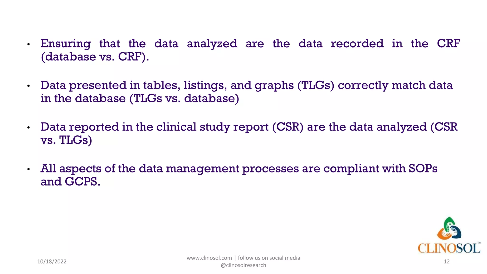 • Ensuring that the data analyzed are the data recorded in the CRF
(database vs. CRF).
• Data presented in tables, listings, and graphs (TLGs) correctly match data
in the database (TLGs vs. database)
• Data reported in the clinical study report (CSR) are the data analyzed (CSR
vs. TLGs)
• All aspects of the data management processes are compliant with SOPs
and GCPS.
10/18/2022
www.clinosol.com | follow us on social media
@clinosolresearch
12
 