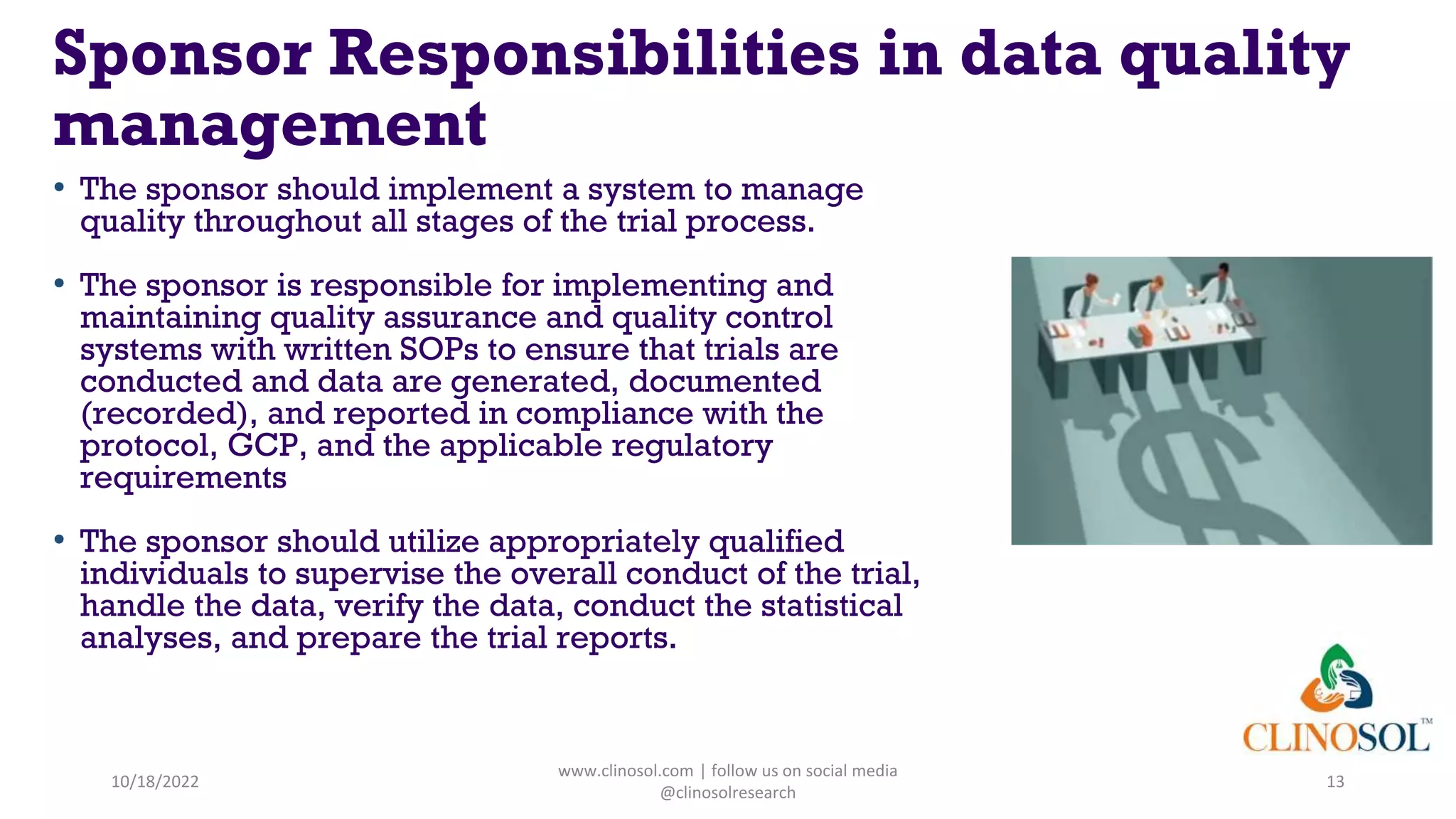 Sponsor Responsibilities in data quality
management
• The sponsor should implement a system to manage
quality throughout all stages of the trial process.
• The sponsor is responsible for implementing and
maintaining quality assurance and quality control
systems with written SOPs to ensure that trials are
conducted and data are generated, documented
(recorded), and reported in compliance with the
protocol, GCP, and the applicable regulatory
requirements
• The sponsor should utilize appropriately qualified
individuals to supervise the overall conduct of the trial,
handle the data, verify the data, conduct the statistical
analyses, and prepare the trial reports.
10/18/2022
www.clinosol.com | follow us on social media
@clinosolresearch
13
 