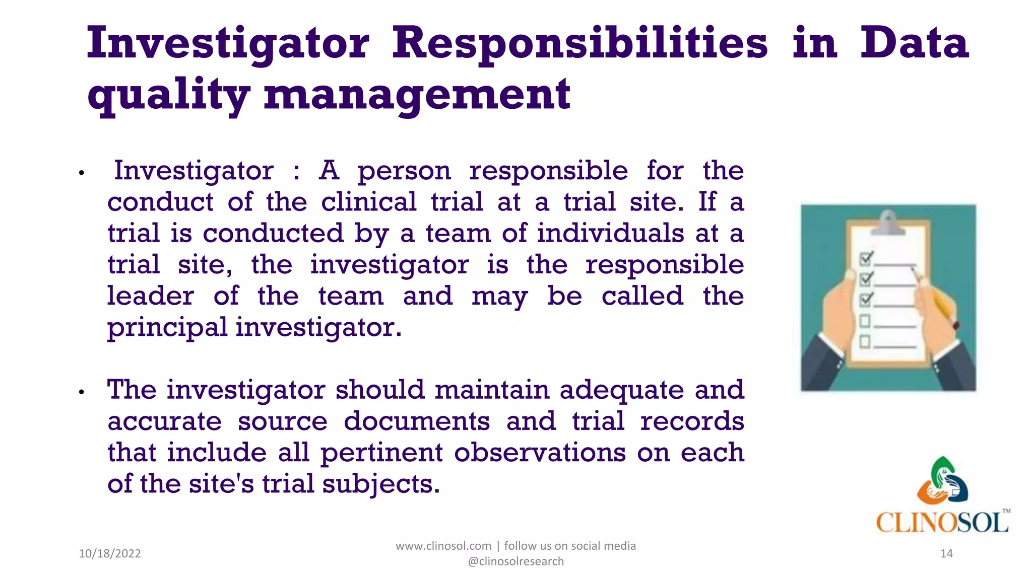 • Investigator : A person responsible for the
conduct of the clinical trial at a trial site. If a
trial is conducted by a team of individuals at a
trial site, the investigator is the responsible
leader of the team and may be called the
principal investigator.
• The investigator should maintain adequate and
accurate source documents and trial records
that include all pertinent observations on each
of the site's trial subjects.
10/18/2022
www.clinosol.com | follow us on social media
@clinosolresearch
14
Investigator Responsibilities in Data
quality management
 