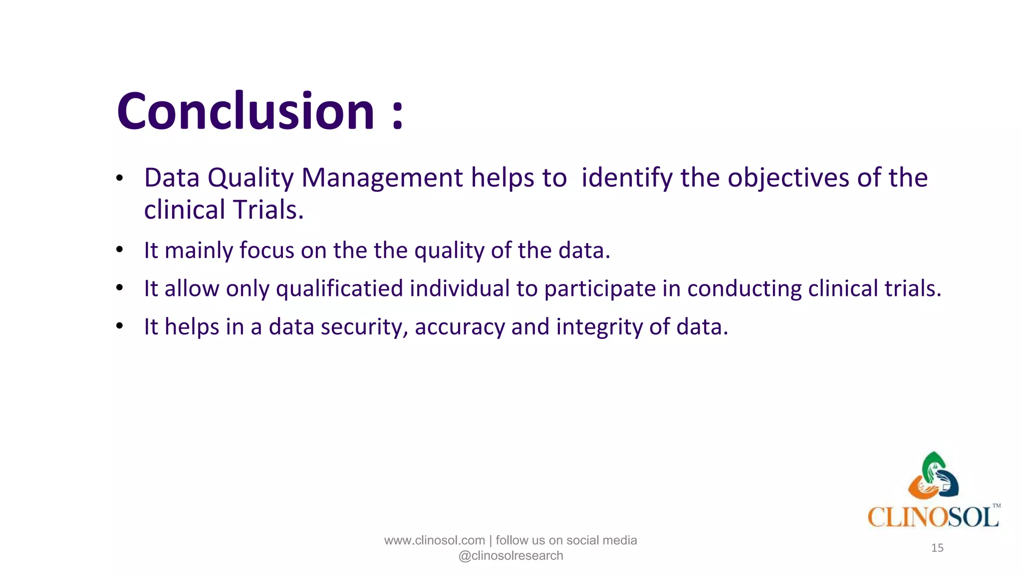 Conclusion :
• Data Quality Management helps to identify the objectives of the
clinical Trials.
• It mainly focus on the the quality of the data.
• It allow only qualificatied individual to participate in conducting clinical trials.
• It helps in a data security, accuracy and integrity of data.
15
www.clinosol.com | follow us on social media
@clinosolresearch
 