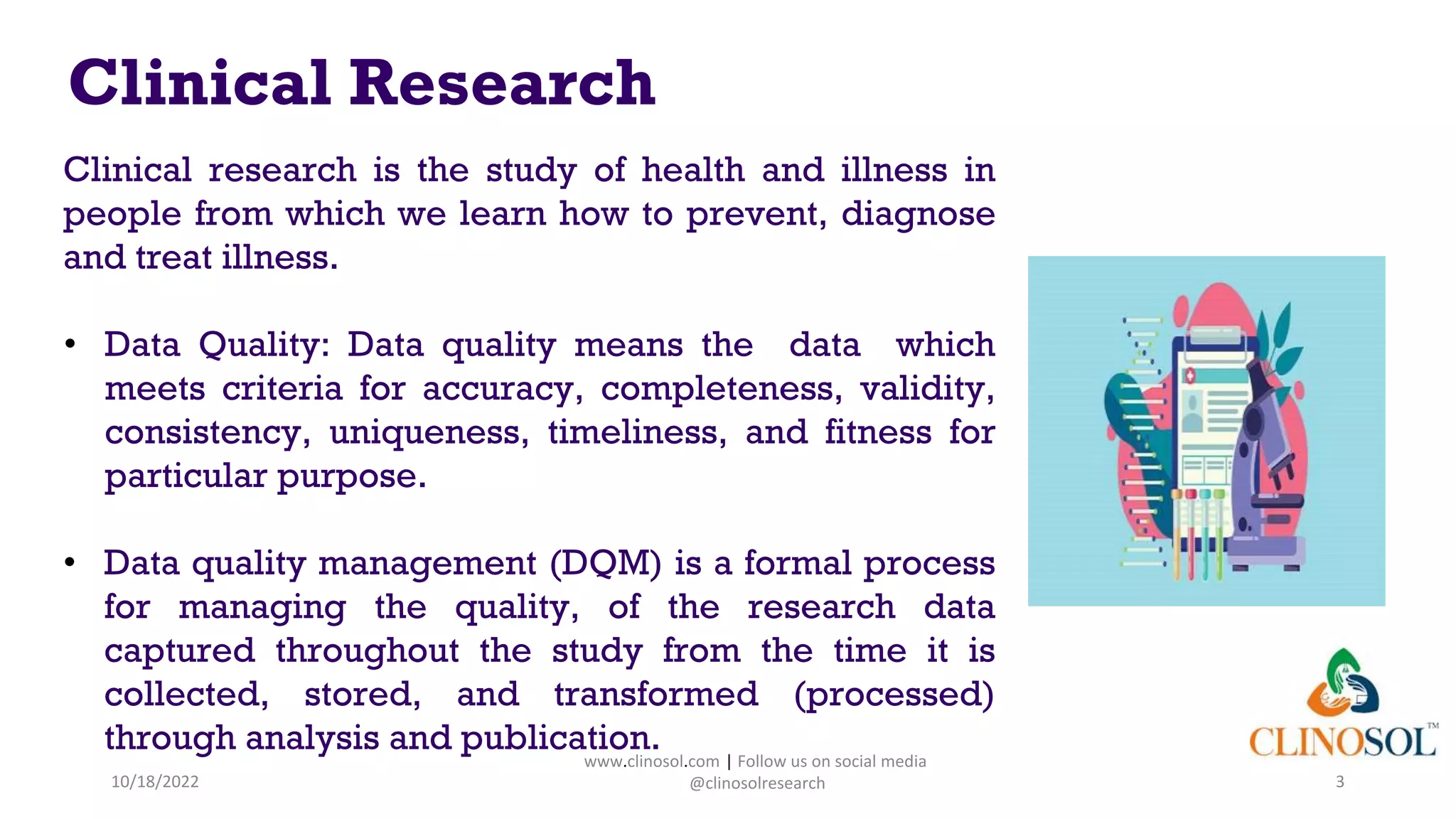 Clinical Research
Clinical research is the study of health and illness in
people from which we learn how to prevent, diagnose
and treat illness.
• Data Quality: Data quality means the data which
meets criteria for accuracy, completeness, validity,
consistency, uniqueness, timeliness, and fitness for
particular purpose.
• Data quality management (DQM) is a formal process
for managing the quality, of the research data
captured throughout the study from the time it is
collected, stored, and transformed (processed)
through analysis and publication.
10/18/2022 3
www.clinosol.com | Follow us on social media
@clinosolresearch
 