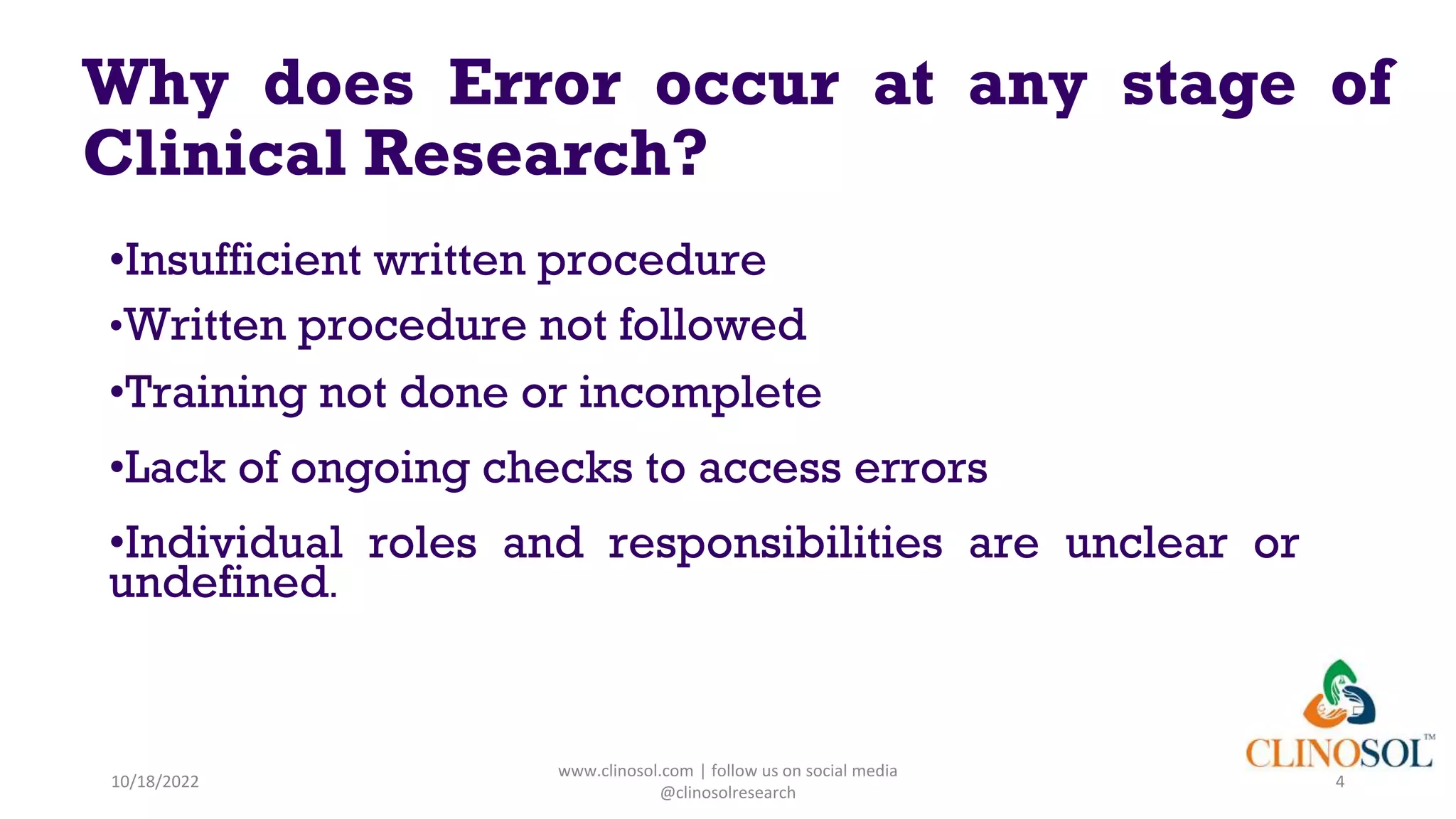 Why does Error occur at any stage of
Clinical Research?
•Insufficient written procedure
•Written procedure not followed
•Training not done or incomplete
•Lack of ongoing checks to access errors
•Individual roles and responsibilities are unclear or
undefined.
10/18/2022
www.clinosol.com | follow us on social media
@clinosolresearch
4
 