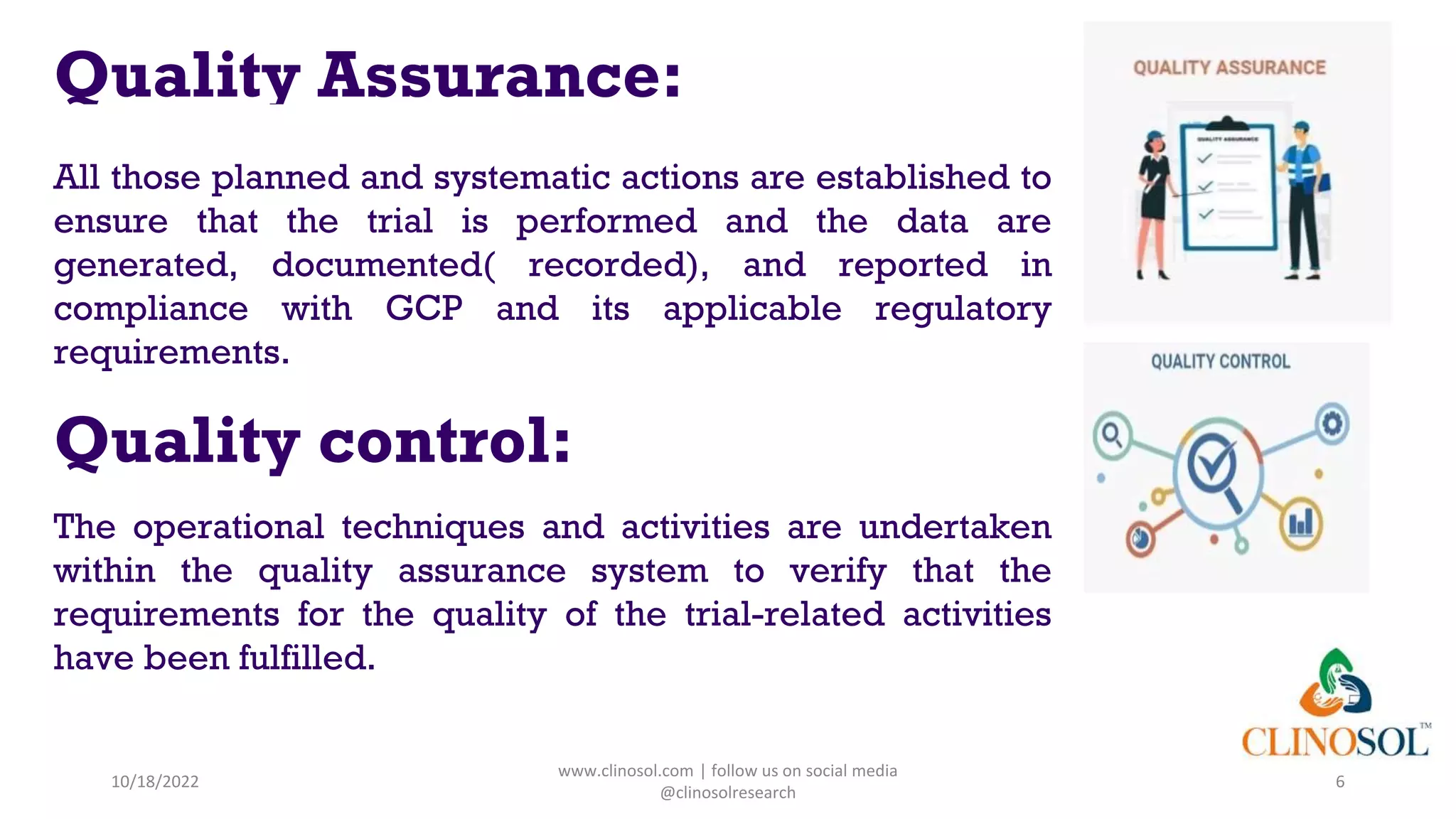Quality Assurance:
All those planned and systematic actions are established to
ensure that the trial is performed and the data are
generated, documented( recorded), and reported in
compliance with GCP and its applicable regulatory
requirements.
Quality control:
The operational techniques and activities are undertaken
within the quality assurance system to verify that the
requirements for the quality of the trial-related activities
have been fulfilled.
10/18/2022
www.clinosol.com | follow us on social media
@clinosolresearch
6
 
