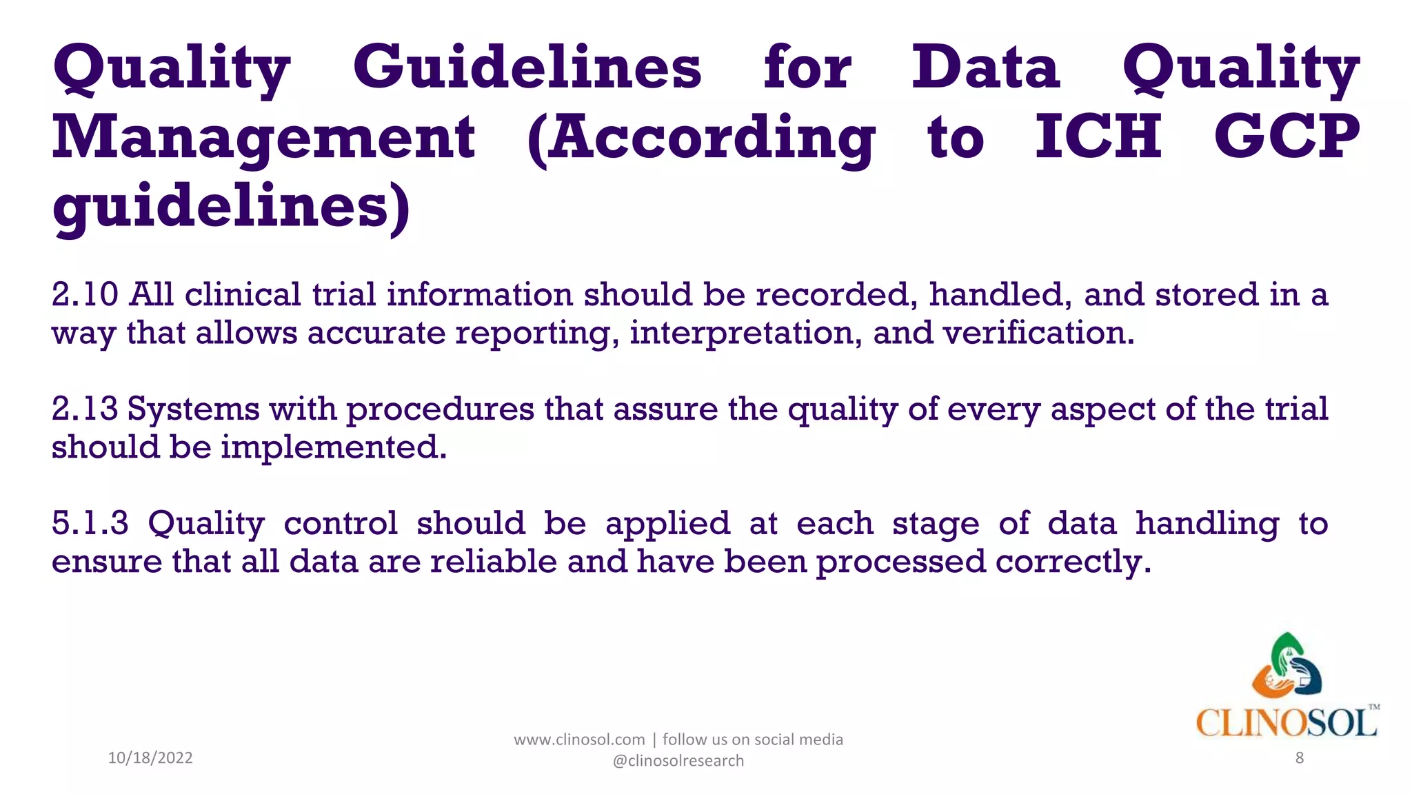Quality Guidelines for Data Quality
Management (According to ICH GCP
guidelines)
2.10 All clinical trial information should be recorded, handled, and stored in a
way that allows accurate reporting, interpretation, and verification.
2.13 Systems with procedures that assure the quality of every aspect of the trial
should be implemented.
5.1.3 Quality control should be applied at each stage of data handling to
ensure that all data are reliable and have been processed correctly.
10/18/2022
www.clinosol.com | follow us on social media
@clinosolresearch 8
 