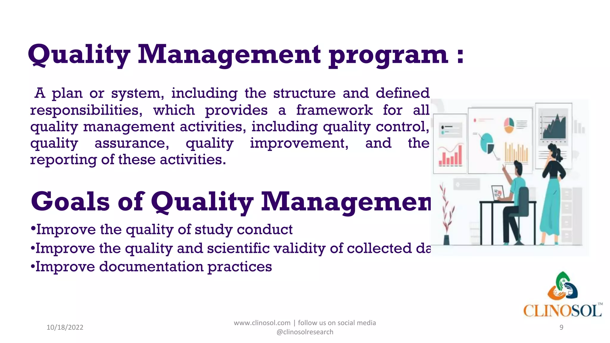 Quality Management program :
A plan or system, including the structure and defined
responsibilities, which provides a framework for all
quality management activities, including quality control,
quality assurance, quality improvement, and the
reporting of these activities.
Goals of Quality Management :
•Improve the quality of study conduct
•Improve the quality and scientific validity of collected data
•Improve documentation practices
10/18/2022
www.clinosol.com | follow us on social media
@clinosolresearch
9
 