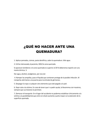 ¿QUÉ NO HACER ANTE UNA
QUEMADURA?
1. Aplicar pomadas, cremas, pasta dentífrica, sobre la quemadura. Sólo agua.
2. Enfriar demasiado al paciente, SÓLO la zona quemada.
Si aparecen temblores o la zona quemada es superior al 20 % deberemos taparlo con una
manta térmica. 3.
Dar agua, alcohol, analgésicos, por vía oral.
4. Romper las ampollas, pues el líquido que contienen protege de la posible infección. Al
romperlas abriríamos una puerta para la entrada de gérmenes.
5. Despegar la ropa o cualquier otro elemento que esté pegado a la piel.
6. Dejar sola a la víctima. En caso de tener que ir a pedir ayuda, la llevaremos con nosotros,
siempre que sus lesiones lo permitan.
7. Demorar el transporte. En el lugar del accidente no podemos estabilizar clínicamente a la
víctima y la posibilidad de que entre en shock aumenta cuanto mayor es la extensión de la
superficie quemada.
 