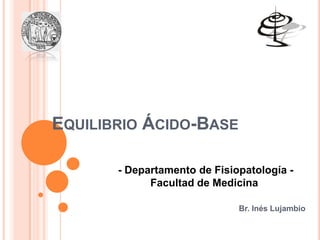 EQUILIBRIO ÁCIDO-BASE
Br. Inés Lujambio
- Departamento de Fisiopatología -
Facultad de Medicina
 