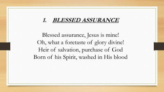 1. BLESSED ASSURANCE
Blessed assurance, Jesus is mine!
Oh, what a foretaste of glory divine!
Heir of salvation, purchase of God
Born of his Spirit, washed in His blood
 
