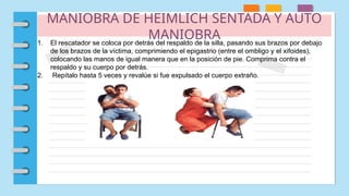 MANIOBRA DE HEIMLICH SENTADA Y AUTO
MANIOBRA
1. El rescatador se coloca por detrás del respaldo de la silla, pasando sus brazos por debajo
de los brazos de la víctima, comprimiendo el epigastrio (entre el ombligo y el xifoides),
colocando las manos de igual manera que en la posición de pie. Comprima contra el
respaldo y su cuerpo por detrás.
2. Repítalo hasta 5 veces y revalúe si fue expulsado el cuerpo extraño.
 