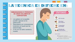 LA TECNICA ES DIFIERE EN:
EMBARAZADAS O PERSONAS
DE GRAN VOLUMEN EN
CONTEXTURA
• Los golpes en la espalda
pueden agraviar en la
obstrucción
• Reemplazar por compresiones
torácicas con igual que las
abdominales
• 4 min sin O2 daño cerebral u
muerte
 
