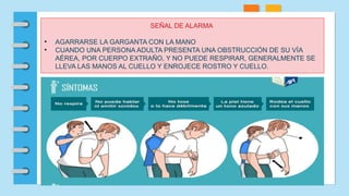 SEÑAL DE ALARMA
• AGARRARSE LA GARGANTA CON LA MANO
• CUANDO UNA PERSONA ADULTA PRESENTA UNA OBSTRUCCIÓN DE SU VÍA
AÉREA, POR CUERPO EXTRAÑO, Y NO PUEDE RESPIRAR, GENERALMENTE SE
LLEVA LAS MANOS AL CUELLO Y ENROJECE ROSTRO Y CUELLO.
 