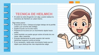 TECNICA DE HEILMICH
• Si usted se está ahogando con algo, puede realizar la
maniobra de Heimlich en usted mismo.
Siga estos pasos:
• Empuñe la mano. Coloque el pulgar debajo de la parrilla
costal y por encima del ombligo.
• Sujete el puño con la otra mano.
• Presione en la zona con un movimiento rápido hacia
arriba
• Usted también se puede apoyar sobre el borde de una
mesa, silla o baranda.
• Empuje rápidamente la parte superior del vientre
(abdomen superior) contra el borde.
• Si es necesario, repita este movimiento hasta que el
objeto que obstruye las vías respiratorias salga.
 
