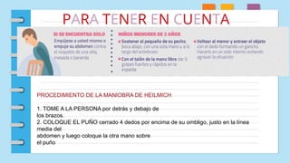 PARA TENER EN CUENTA
PROCEDIMIENTO DE LA MANIOBRA DE HEILMICH
1. TOME A LA PERSONA por detrás y debajo de
los brazos.
2. COLOQUE EL PUÑO cerrado 4 dedos por encima de su ombligo, justo en la línea
media del
abdomen y luego coloque la otra mano sobre
el puño
 