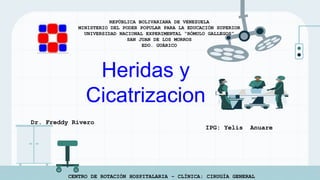 REPÚBLICA BOLIVARIANA DE VENEZUELA
MINISTERIO DEL PODER POPULAR PARA LA EDUCACIÓN SUPERIOR
UNIVERSIDAD NACIONAL EXPERIMENTAL “RÓMULO GALLEGOS”
SAN JUAN DE LOS MORROS
EDO. GUÁRICO
CENTRO DE ROTACIÓN HOSPITALARIA – CLÍNICA: CIRUGÍA GENERAL
Heridas y
Cicatrizacion
Dr. Freddy Rivero
IPG: Yelis Anuare
 
