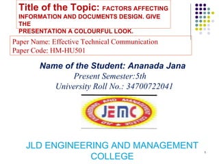 1
Title of the Topic: FACTORS AFFECTING
INFORMATION AND DOCUMENTS DESIGN. GIVE
THE
PRESENTATION A COLOURFUL LOOK.
JLD ENGINEERING AND MANAGEMENT
COLLEGE
Name of the Student: Ananada Jana
Present Semester:5th
University Roll No.: 34700722041
Paper Name: Effective Technical Communication
Paper Code: HM-HU501
 