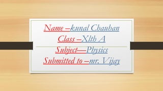 Name –kunal Chauhan
Class –Xlth A
Subject—Physics
Submitted to –mr. Vijay
 