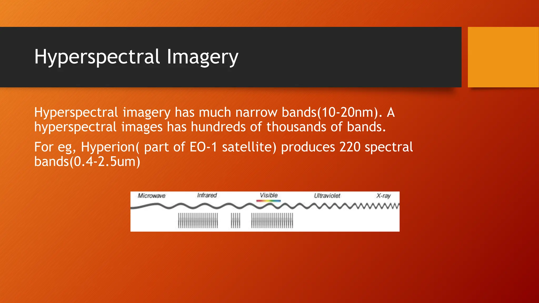 Hyperspectral Imagery
Hyperspectral imagery has much narrow bands(10-20nm). A
hyperspectral images has hundreds of thousands of bands.
For eg, Hyperion( part of EO-1 satellite) produces 220 spectral
bands(0.4-2.5um)
 