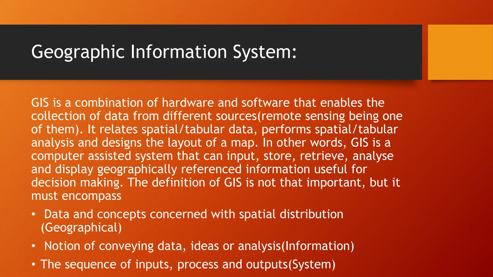 Geographic Information System:
GIS is a combination of hardware and software that enables the
collection of data from different sources(remote sensing being one
of them). It relates spatial/tabular data, performs spatial/tabular
analysis and designs the layout of a map. In other words, GIS is a
computer assisted system that can input, store, retrieve, analyse
and display geographically referenced information useful for
decision making. The definition of GIS is not that important, but it
must encompass
• Data and concepts concerned with spatial distribution
(Geographical)
• Notion of conveying data, ideas or analysis(Information)
• The sequence of inputs, process and outputs(System)
 