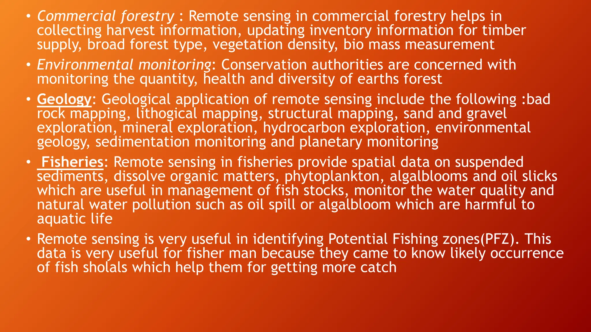 • Commercial forestry : Remote sensing in commercial forestry helps in
collecting harvest information, updating inventory information for timber
supply, broad forest type, vegetation density, bio mass measurement
• Environmental monitoring: Conservation authorities are concerned with
monitoring the quantity, health and diversity of earths forest
• Geology: Geological application of remote sensing include the following :bad
rock mapping, lithogical mapping, structural mapping, sand and gravel
exploration, mineral exploration, hydrocarbon exploration, environmental
geology, sedimentation monitoring and planetary monitoring
• Fisheries: Remote sensing in fisheries provide spatial data on suspended
sediments, dissolve organic matters, phytoplankton, algalblooms and oil slicks
which are useful in management of fish stocks, monitor the water quality and
natural water pollution such as oil spill or algalbloom which are harmful to
aquatic life
• Remote sensing is very useful in identifying Potential Fishing zones(PFZ). This
data is very useful for fisher man because they came to know likely occurrence
of fish sholals which help them for getting more catch
 