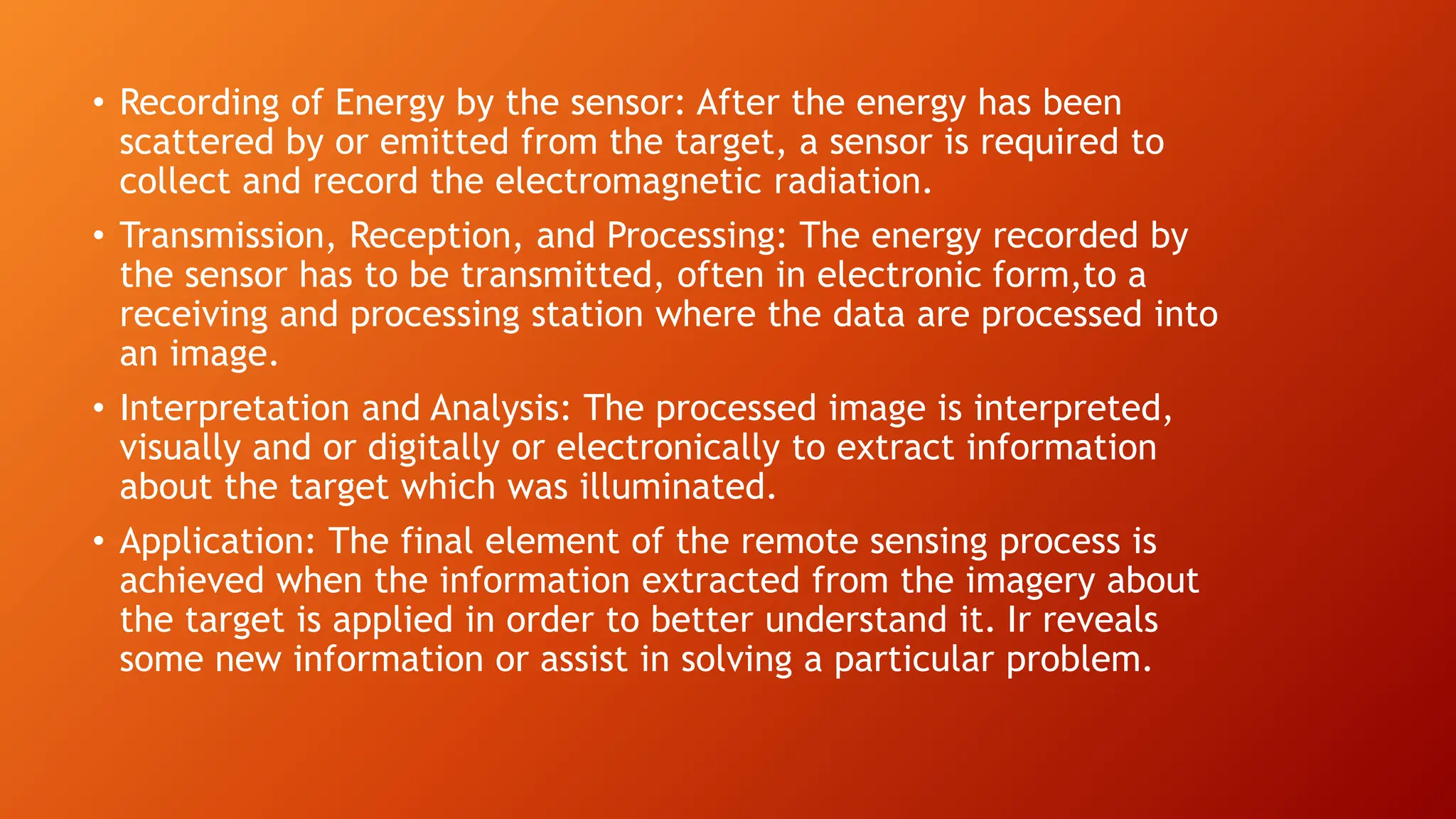 • Recording of Energy by the sensor: After the energy has been
scattered by or emitted from the target, a sensor is required to
collect and record the electromagnetic radiation.
• Transmission, Reception, and Processing: The energy recorded by
the sensor has to be transmitted, often in electronic form,to a
receiving and processing station where the data are processed into
an image.
• Interpretation and Analysis: The processed image is interpreted,
visually and or digitally or electronically to extract information
about the target which was illuminated.
• Application: The final element of the remote sensing process is
achieved when the information extracted from the imagery about
the target is applied in order to better understand it. Ir reveals
some new information or assist in solving a particular problem.
 
