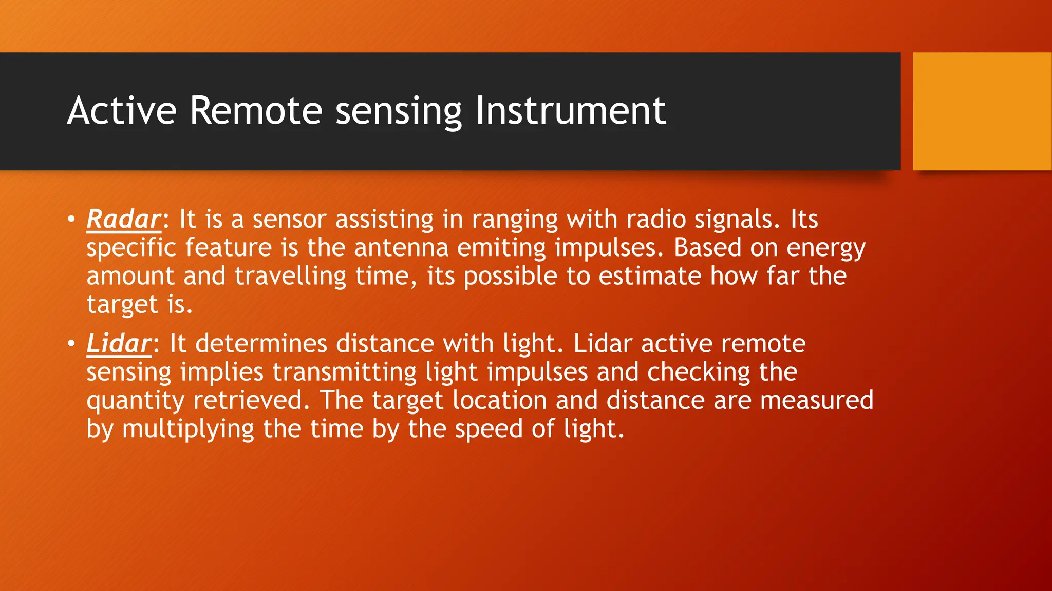 Active Remote sensing Instrument
• Radar: It is a sensor assisting in ranging with radio signals. Its
specific feature is the antenna emiting impulses. Based on energy
amount and travelling time, its possible to estimate how far the
target is.
• Lidar: It determines distance with light. Lidar active remote
sensing implies transmitting light impulses and checking the
quantity retrieved. The target location and distance are measured
by multiplying the time by the speed of light.
 
